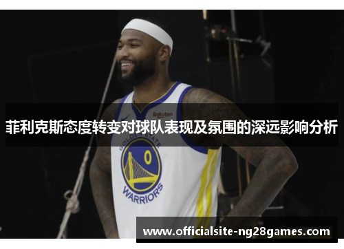 菲利克斯态度转变对球队表现及氛围的深远影响分析 菲利克斯态度转变对球队表现及氛围的深远影响分析