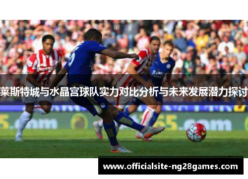 莱斯特城与水晶宫球队实力对比分析与未来发展潜力探讨 莱斯特城与水晶宫球队实力对比分析与未来发展潜力探讨