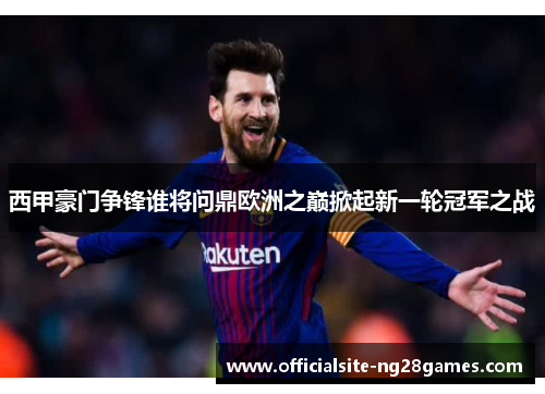 西甲豪门争锋谁将问鼎欧洲之巅掀起新一轮冠军之战
