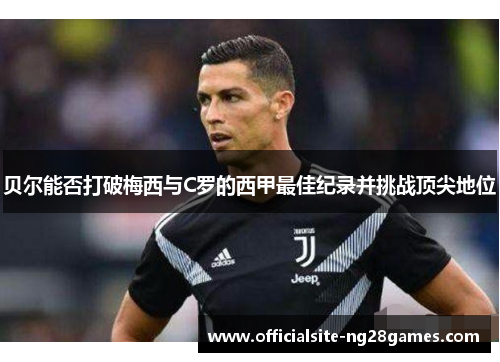 贝尔能否打破梅西与C罗的西甲最佳纪录并挑战顶尖地位