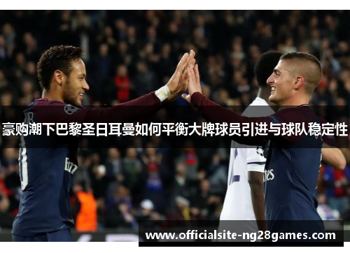 豪购潮下巴黎圣日耳曼如何平衡大牌球员引进与球队稳定性