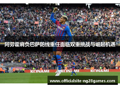 阿劳霍肩负巴萨防线重任面临双重挑战与崛起机遇 阿劳霍肩负巴萨防线重任面临双重挑战与崛起机遇