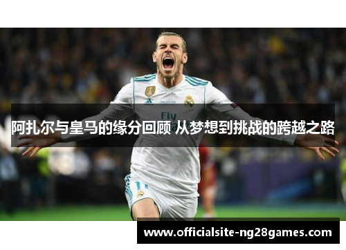 阿扎尔与皇马的缘分回顾 从梦想到挑战的跨越之路