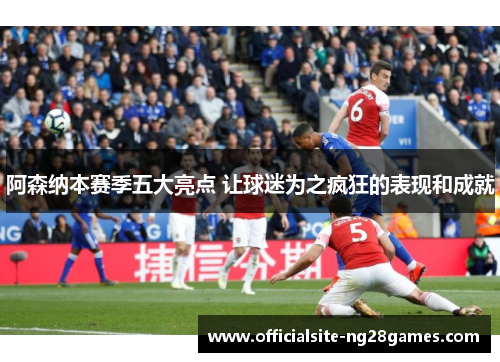 阿森纳本赛季五大亮点 让球迷为之疯狂的表现和成就