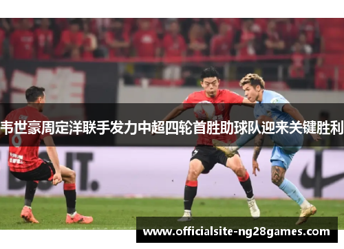 韦世豪周定洋联手发力中超四轮首胜助球队迎来关键胜利