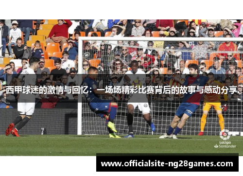 西甲球迷的激情与回忆:一场场精彩比赛背后的故事与感动分享 西甲球迷的激情与回忆:一场场精彩比赛背后的故事与感动分享