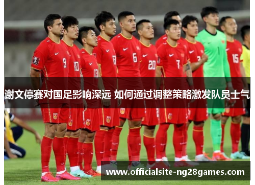谢文停赛对国足影响深远 如何通过调整策略激发队员士气