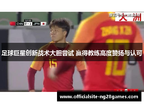 足球巨星创新战术大胆尝试 赢得教练高度赞扬与认可 足球巨星创新战术大胆尝试 赢得教练高度赞扬与认可