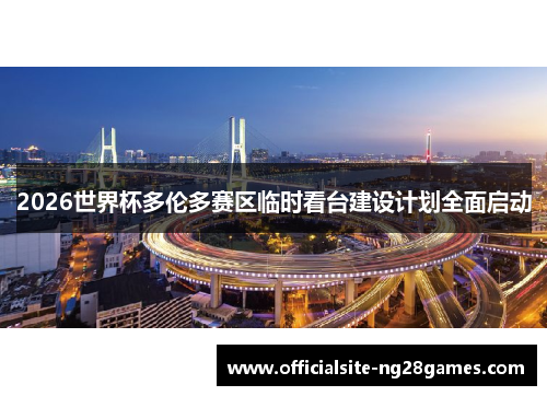 2026世界杯多伦多赛区临时看台建设计划全面启动 2026世界杯多伦多赛区临时看台建设计划全面启动