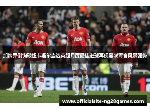加纳乔倒钩破纽卡斯尔当选英超月度最佳进球再现曼联青春风暴强势 加纳乔倒钩破纽卡斯尔当选英超月度最佳进球再现曼联青春风暴强势