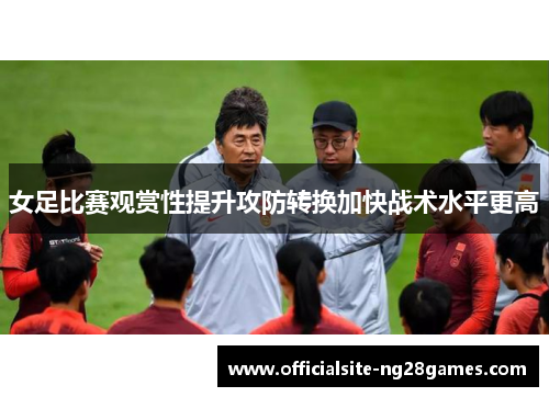 女足比赛观赏性提升攻防转换加快战术水平更高