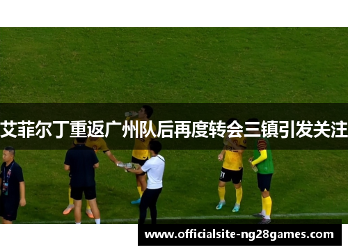 艾菲尔丁重返广州队后再度转会三镇引发关注