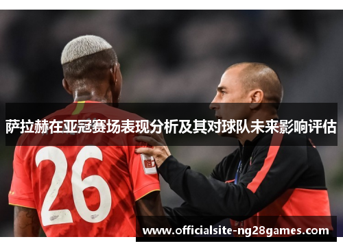 萨拉赫在亚冠赛场表现分析及其对球队未来影响评估
