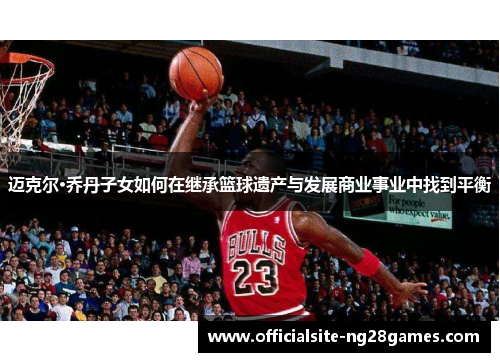 迈克尔·乔丹子女如何在继承篮球遗产与发展商业事业中找到平衡