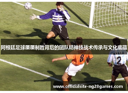 阿根廷足球屡屡制胜背后的团队精神技战术传承与文化底蕴